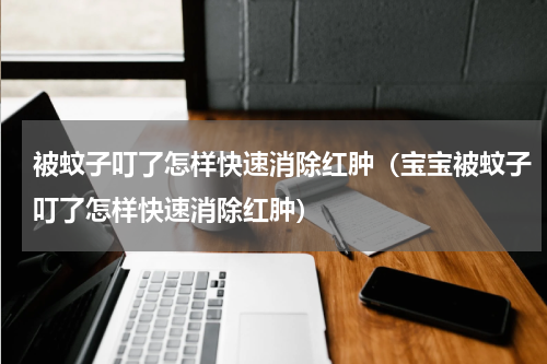 被蚊子叮了怎样快速消除红肿(宝宝被蚊子叮了怎样快速消除红肿)