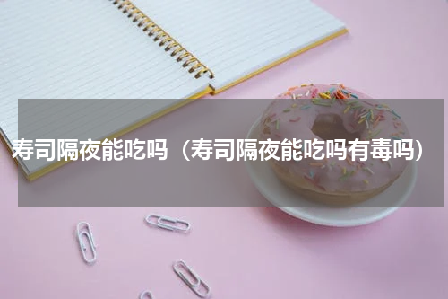 寿司隔夜能吃吗(寿司隔夜能吃吗有毒吗)