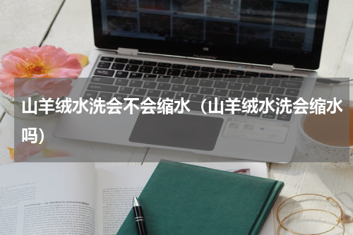 山羊绒水洗会不会缩水(山羊绒水洗会缩水吗)