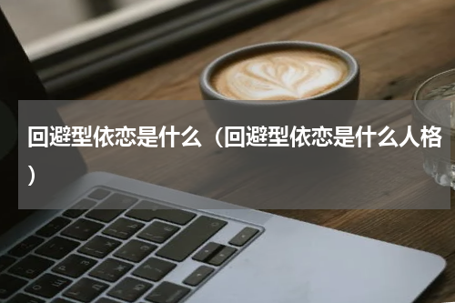 回避型依恋是什么（回避型依恋是什么人格）