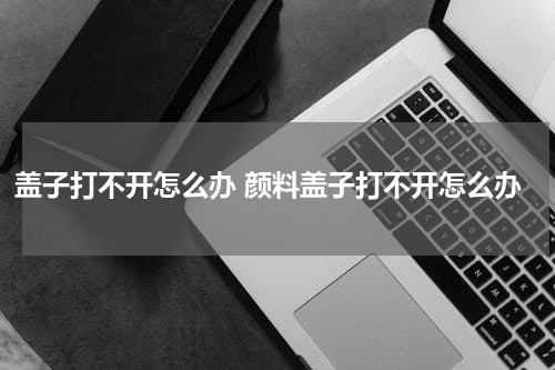 盖子打不开怎么办 颜料盖子打不开怎么办