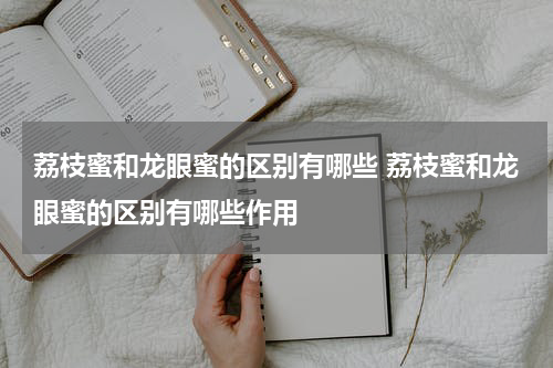 荔枝蜜和龙眼蜜的区别有哪些 荔枝蜜和龙眼蜜的区别有哪些作用