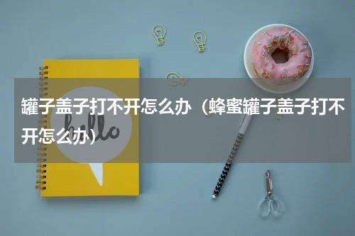 罐子盖子打不开怎么办(蜂蜜罐子盖子打不开怎么办)