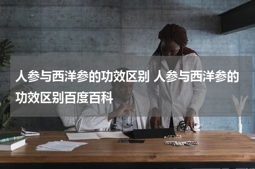 人参与西洋参的功效区别 人参与西洋参的功效区别百度百科