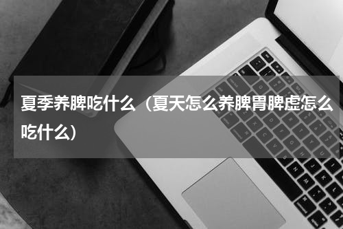 夏季养脾吃什么（夏天怎么养脾胃脾虚怎么吃什么）