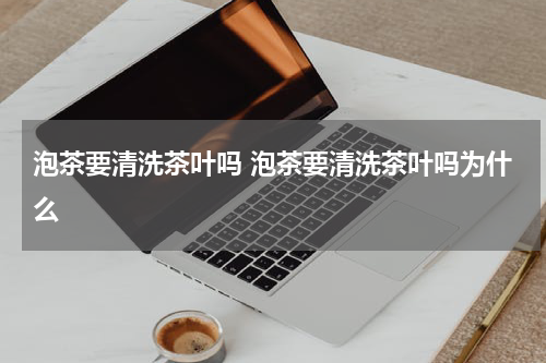 泡茶要清洗茶叶吗 泡茶要清洗茶叶吗为什么
