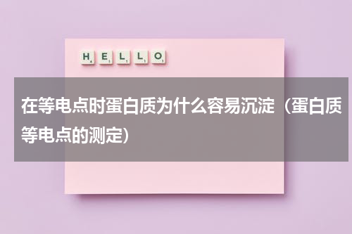 在等电点时蛋白质为什么容易沉淀(蛋白质等电点的测定)