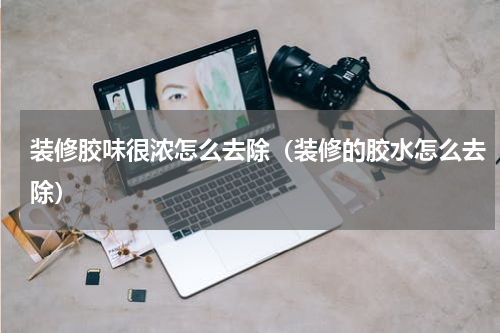 装修胶味很浓怎么去除(装修的胶水怎么去除)