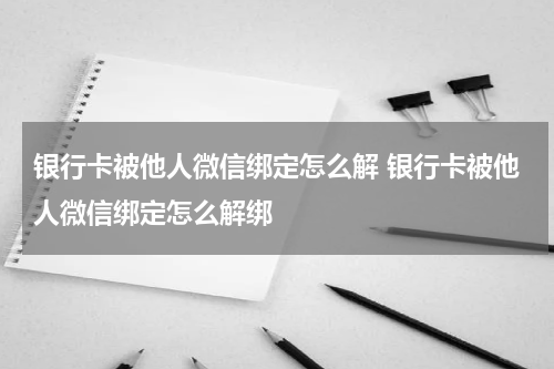 银行卡被他人微信绑定怎么解 银行卡被他人微信绑定怎么解绑