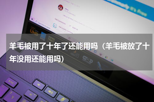 羊毛被用了十年了还能用吗(羊毛被放了十年没用还能用吗)