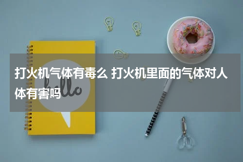 打火机气体有毒么 打火机里面的气体对人体有害吗