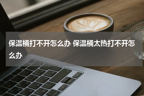 保温桶打不开怎么办 保温桶太热打不开怎么办
