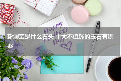 粉澳宝是什么石头 十大不值钱的玉石有哪些
