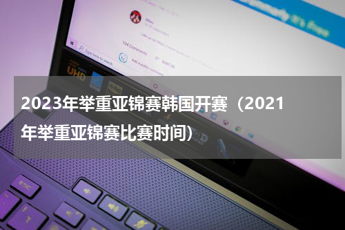 2023年举重亚锦赛韩国开赛（2021年举重亚锦赛比赛时间）