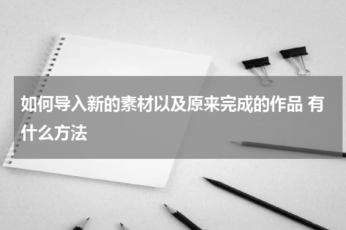 如何导入新的素材以及原来完成的作品 有什么方法