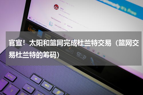 官宣！太阳和篮网完成杜兰特交易（篮网交易杜兰特的筹码）