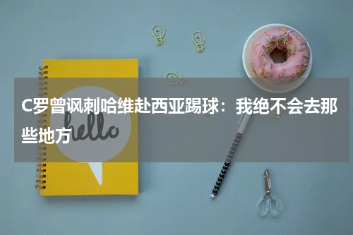 C罗曾讽刺哈维赴西亚踢球：我绝不会去那些地方