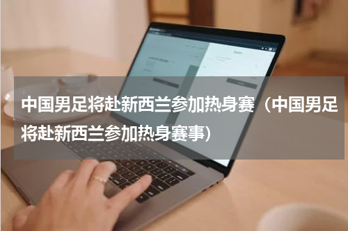 中国男足将赴新西兰参加热身赛(中国男足将赴新西兰参加热身赛事)