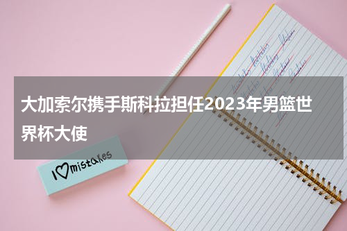 大加索尔携手斯科拉担任2023年男篮世界杯大使