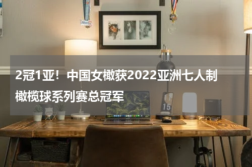 2冠1亚!中国女橄获2022亚洲七人制橄榄球系列赛总冠军