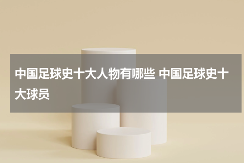 中国足球史十大人物有哪些 中国足球史十大球员