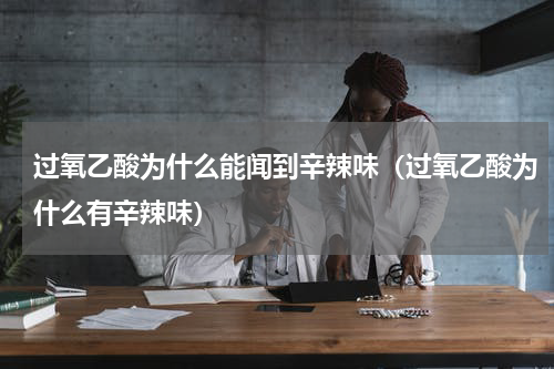 过氧乙酸为什么能闻到辛辣味（过氧乙酸为什么有辛辣味）