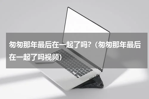 匆匆那年最后在一起了吗?（匆匆那年最后在一起了吗视频）
