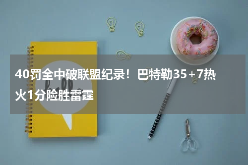 40罚全中破联盟纪录！巴特勒35+7热火1分险胜雷霆