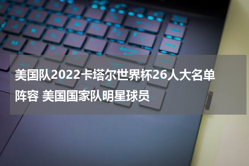 美国队2022卡塔尔世界杯26人大名单阵容 美国国家队明星球员