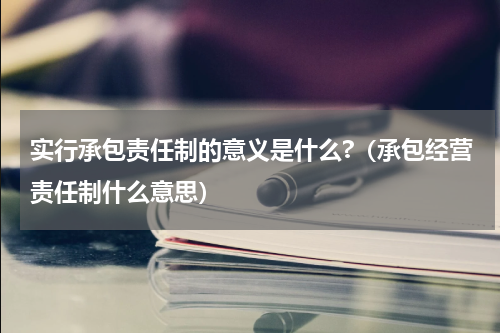 实行承包责任制的意义是什么?（承包经营责任制什么意思）