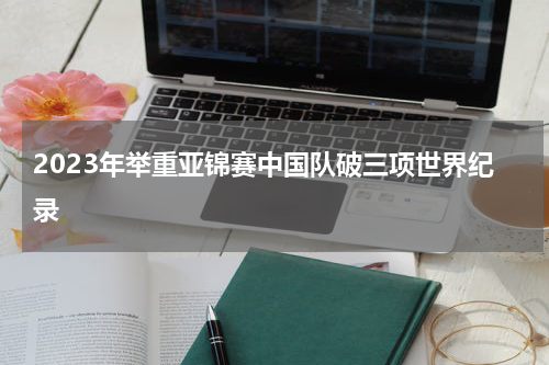 2023年举重亚锦赛中国队破三项世界纪录