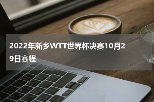 2022年新乡WTT世界杯决赛10月29日赛程