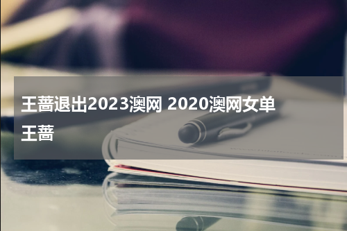 王蔷退出2023澳网 2020澳网女单王蔷