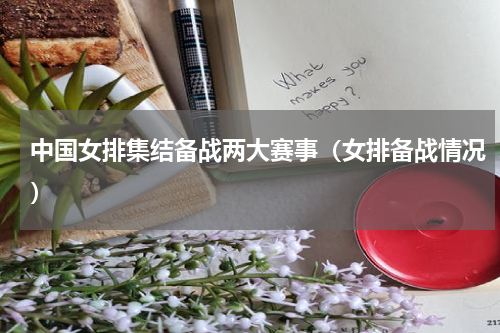 中国女排集结备战两大赛事（女排备战情况）