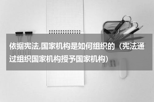 依据宪法,国家机构是如何组织的（宪法通过组织国家机构授予国家机构）