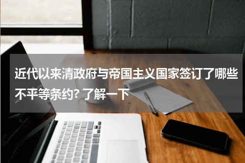 近代以来清政府与帝国主义国家签订了哪些不平等条约? 了解一下