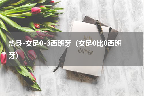 热身-女足0-3西班牙（女足0比0西班牙）