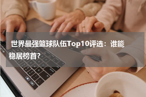  世界最强篮球队伍Top10评选：谁能稳居榜首？