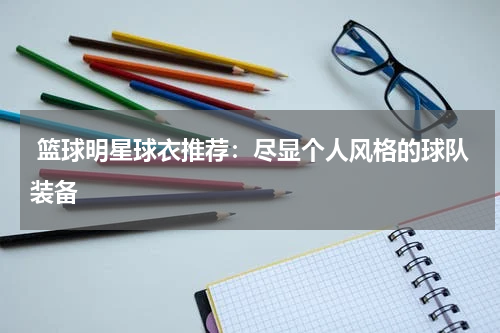  篮球明星球衣推荐：尽显个人风格的球队装备