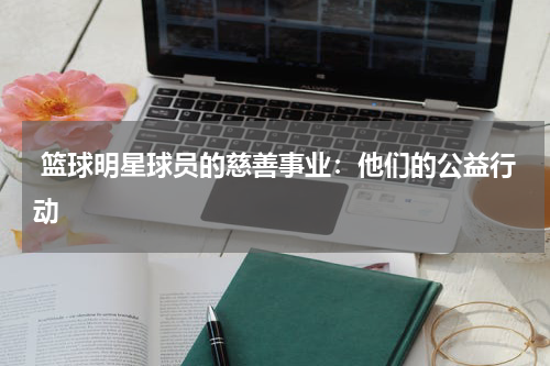  篮球明星球员的慈善事业：他们的公益行动