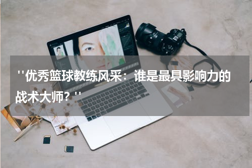  "优秀篮球教练风采：谁是最具影响力的战术大师？"