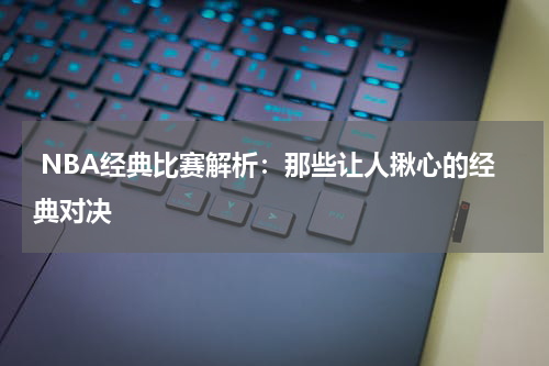  NBA经典比赛解析：那些让人揪心的经典对决
