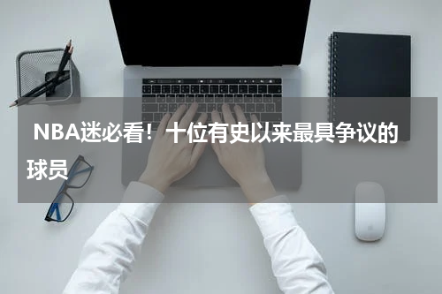  NBA迷必看！十位有史以来最具争议的球员