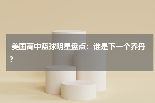  美国高中篮球明星盘点：谁是下一个乔丹？