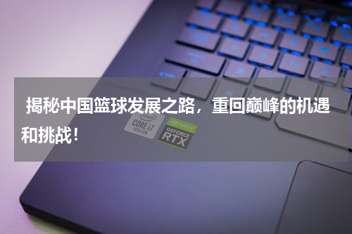  揭秘中国篮球发展之路，重回巅峰的机遇和挑战！