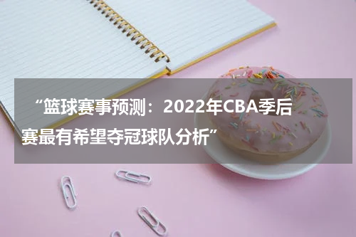  “篮球赛事预测：2022年CBA季后赛最有希望夺冠球队分析”