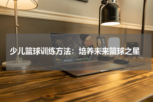  少儿篮球训练方法：培养未来篮球之星