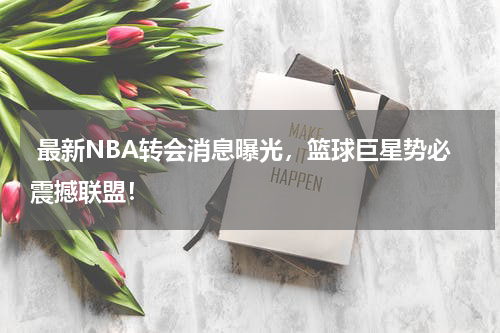  最新NBA转会消息曝光，篮球巨星势必震撼联盟！