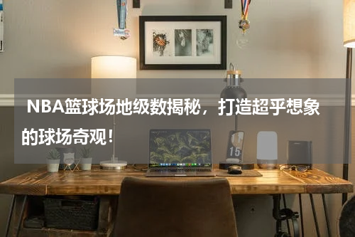  NBA篮球场地级数揭秘，打造超乎想象的球场奇观！