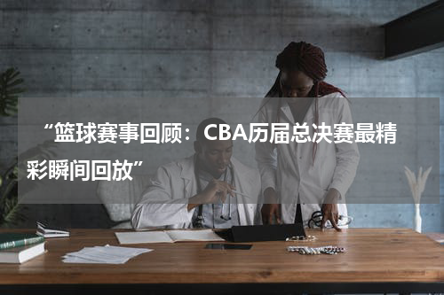  “篮球赛事回顾：CBA历届总决赛最精彩瞬间回放”